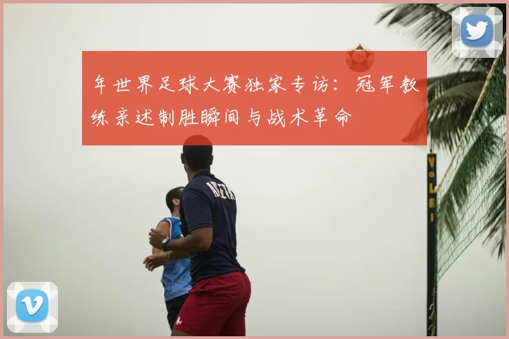 年世界足球大赛独家专访:冠军教练亲述制胜瞬间与战术革命