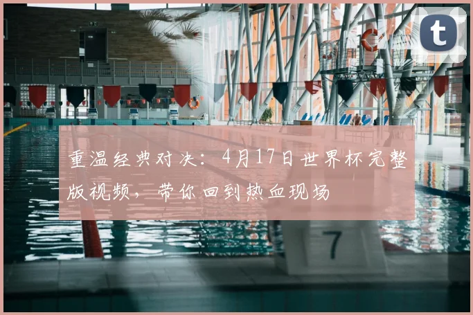 重温经典对决:4月17日世界杯完整版视频,带你回到热血现场